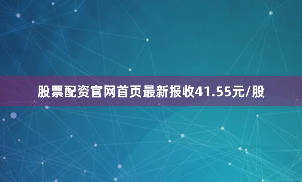 股票配资官网首页最新报收41.55元/股