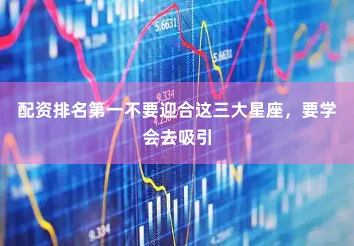 配资排名第一不要迎合这三大星座，要学会去吸引