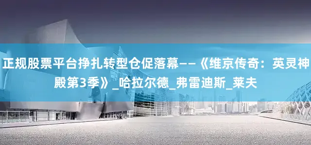 正规股票平台挣扎转型仓促落幕——《维京传奇：英灵神殿第3季》_哈拉尔德_弗雷迪斯_莱夫