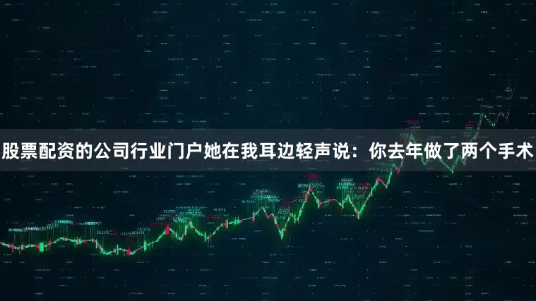 股票配资的公司行业门户她在我耳边轻声说：你去年做了两个手术