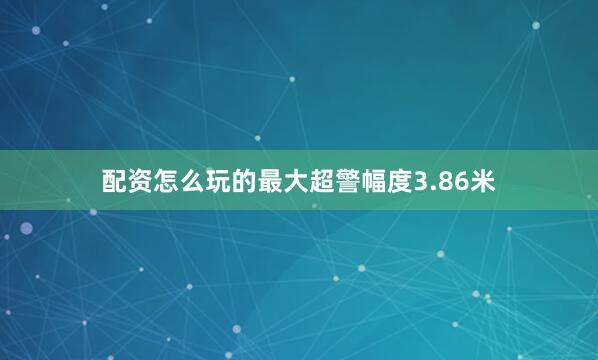 配资怎么玩的最大超警幅度3.86米