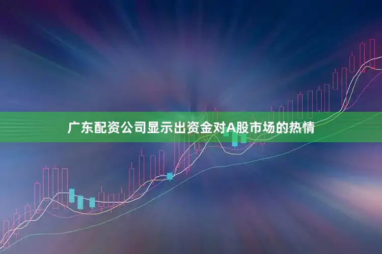 广东配资公司显示出资金对A股市场的热情