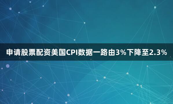 申请股票配资美国CPI数据一路由3%下降至2.3%