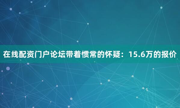 在线配资门户论坛带着惯常的怀疑：15.6万的报价
